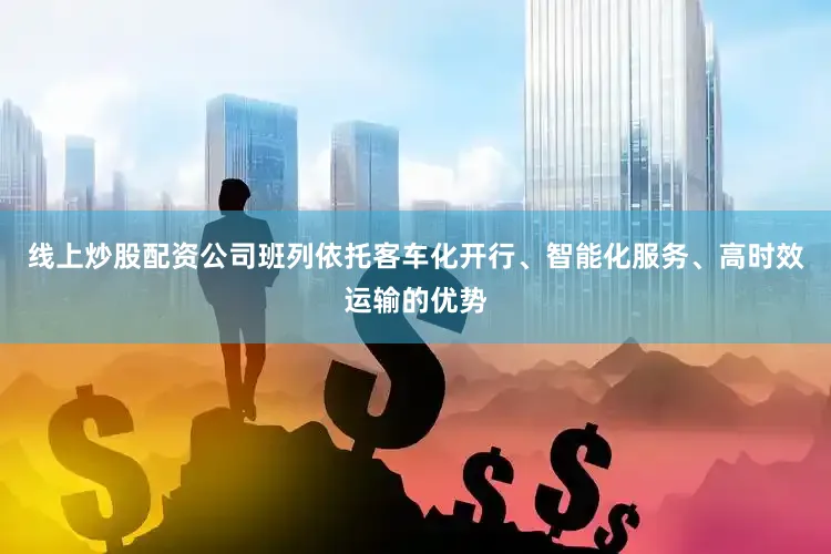 线上炒股配资公司班列依托客车化开行、智能化服务、高时效运输的优势
