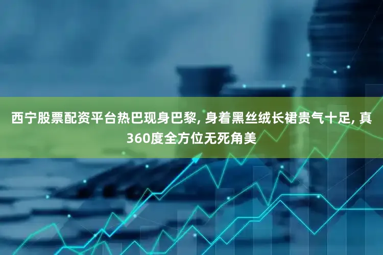 西宁股票配资平台热巴现身巴黎, 身着黑丝绒长裙贵气十足, 真360度全方位无死角美