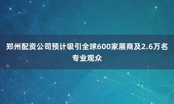 郑州配资公司预计吸引全球600家展商及2.6万名专业观众