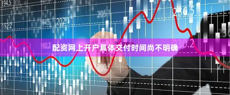 配资网上开户具体交付时间尚不明确