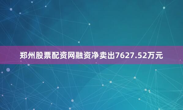 郑州股票配资网融资净卖出7627.52万元